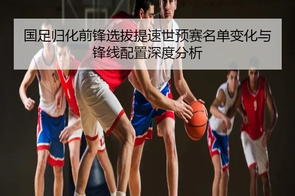 国足归化前锋选拔提速世预赛名单变化与锋线配置深度分析
