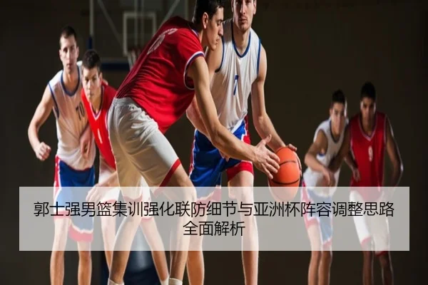 郭士强男篮集训强化联防细节与亚洲杯阵容调整思路全面解析