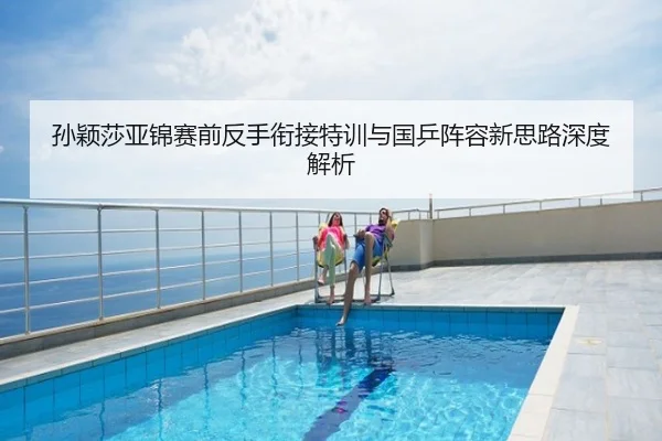 孙颖莎亚锦赛前反手衔接特训与国乒阵容新思路深度解析