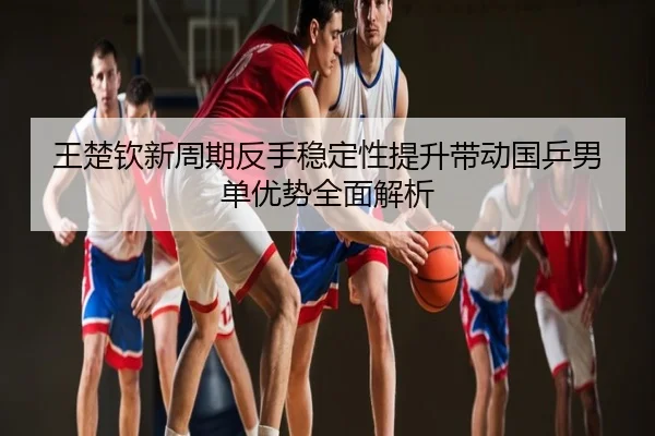 王楚钦新周期反手稳定性提升带动国乒男单优势全面解析