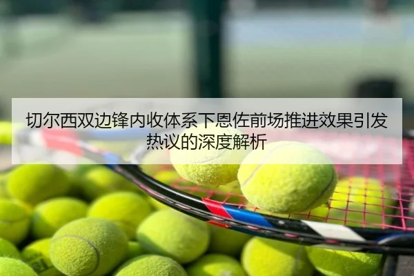 切尔西双边锋内收体系下恩佐前场推进效果引发热议的深度解析