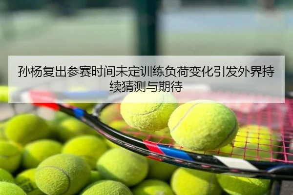 孙杨复出参赛时间未定训练负荷变化引发外界持续猜测与期待