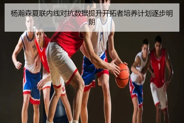 杨瀚森夏联内线对抗数据提升开拓者培养计划逐步明朗