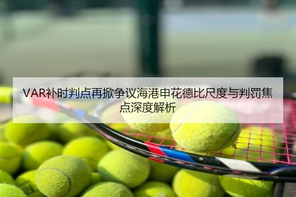 VAR补时判点再掀争议海港申花德比尺度与判罚焦点深度解析