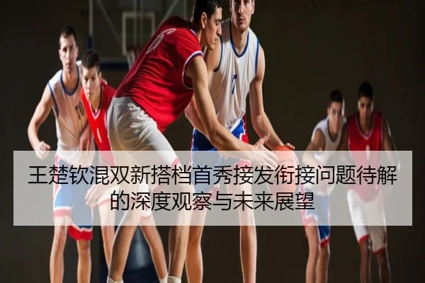 王楚钦混双新搭档首秀接发衔接问题待解的深度观察与未来展望