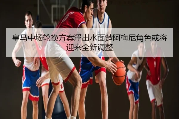 皇马中场轮换方案浮出水面楚阿梅尼角色或将迎来全新调整